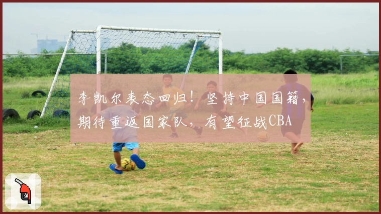 李凯尔表态回归！坚持中国国籍，期待重返国家队，有望征战CBA