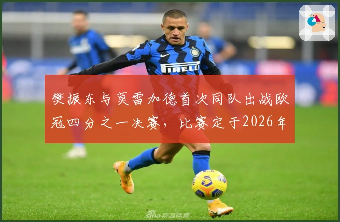 樊振东与莫雷加德首次同队出战欧冠四分之一决赛，比赛定于2026年2月13日举行
