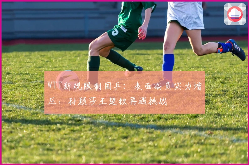 WTT新规限制国乒：表面减负实为增压，孙颖莎王楚钦再遇挑战