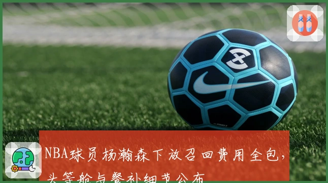 NBA球员杨瀚森下放召回费用全包，头等舱与餐补细节公布