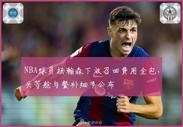 NBA球员杨瀚森下放召回费用全包，头等舱与餐补细节公布